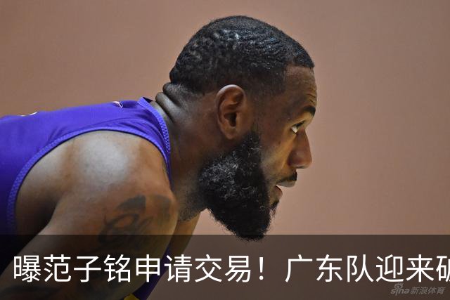曝范子铭申请交易！广东队迎来破局机会，朱芳雨1换1送出焦泊乔？